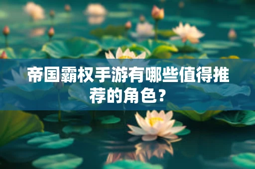 帝国霸权手游有哪些值得推荐的角色？