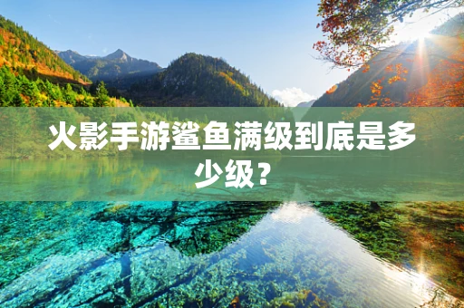 火影手游鲨鱼满级到底是多少级？