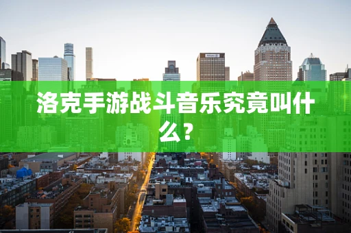 洛克手游战斗音乐究竟叫什么？