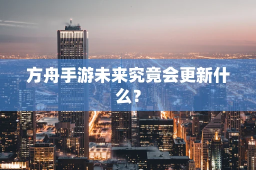 方舟手游未来究竟会更新什么？