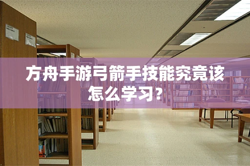 方舟手游弓箭手技能究竟该怎么学习？