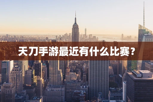 天刀手游最近有什么比赛？
