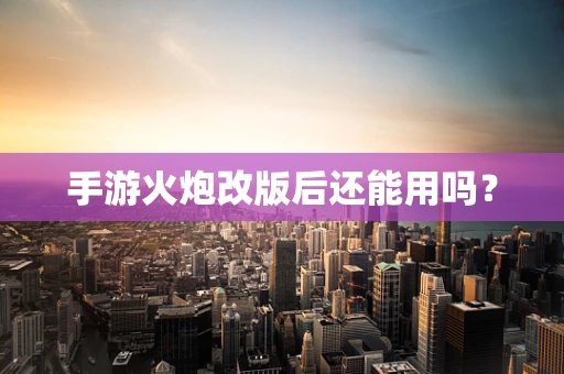 手游火炮改版后还能用吗？